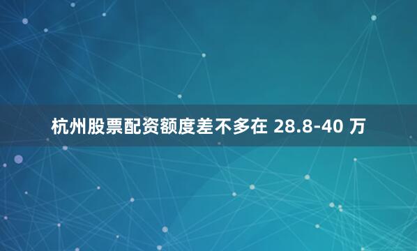 杭州股票配资额度差不多在 28.8-40 万