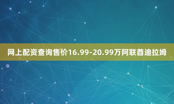 网上配资查询售价16.99-20.99万阿联酋迪拉姆